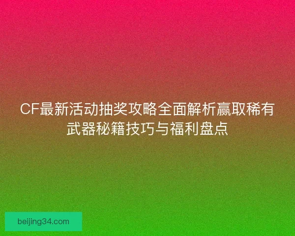 CF最新活动抽奖攻略全面解析赢取稀有武器秘籍技巧与福利盘点