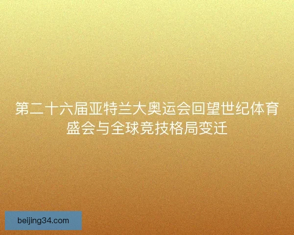 第二十六届亚特兰大奥运会回望世纪体育盛会与全球竞技格局变迁