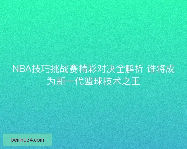 NBA技巧挑战赛精彩对决全解析 谁将成为新一代篮球技术之王