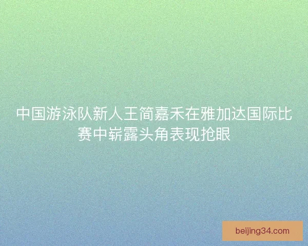 中国游泳队新人王简嘉禾在雅加达国际比赛中崭露头角表现抢眼