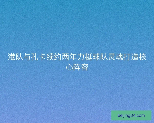 港队与孔卡续约两年力挺球队灵魂打造核心阵容